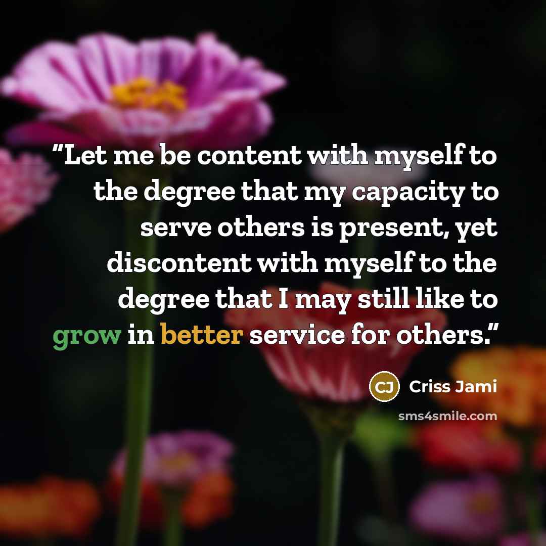 “Let me be content with myself to the degree that my capacity to serve others is present, yet discontent with myself to the degree that I may still like to grow in better service for others.” quote by Criss Jami