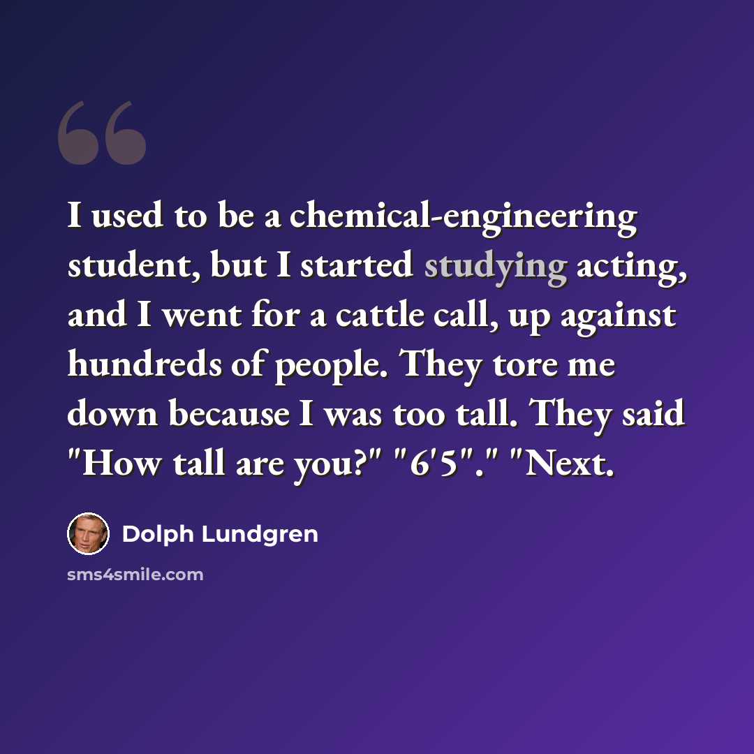 “I used to be a chemical-engineering student, but I started studying acting, and I went for a cattle call, up against hundreds of people. They tore me down because I was too tall. They said "How tall are you?" "6'5"." "Next.” quote by Dolph Lundgren