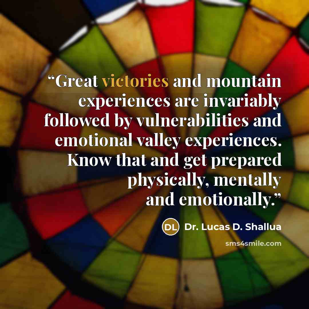 “Great victories and mountain experiences are invariably followed by vulnerabilities and emotional valley experiences. Know that and get prepared physically, mentally and emotionally.” quote by Dr. Lucas D. Shallua