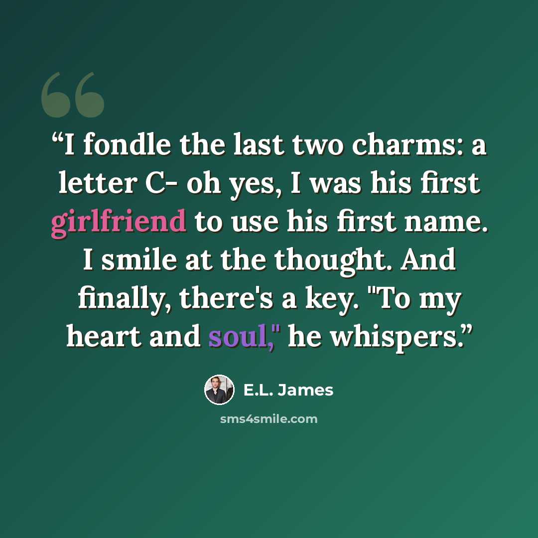“I fondle the last two charms: a letter C- oh yes, I was his first girlfriend to use his first name. I smile at the thought. And finally, there's a key. "To my heart and soul," he whispers.” quote by E.L. James