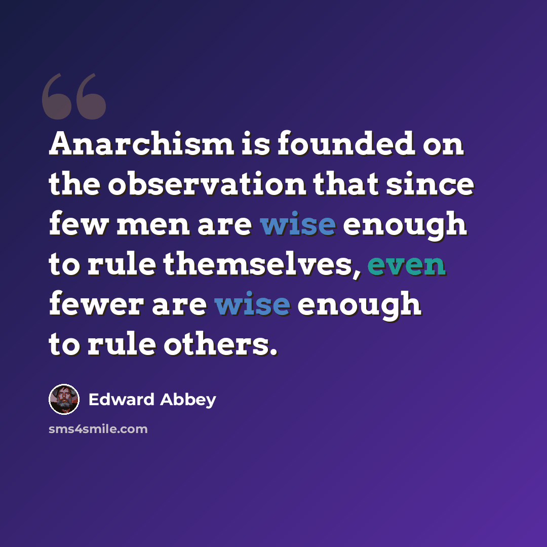 “Anarchism is founded on the observation that since few men are wise enough to rule themselves, even fewer are wise enough to rule others.” quote by Edward Abbey