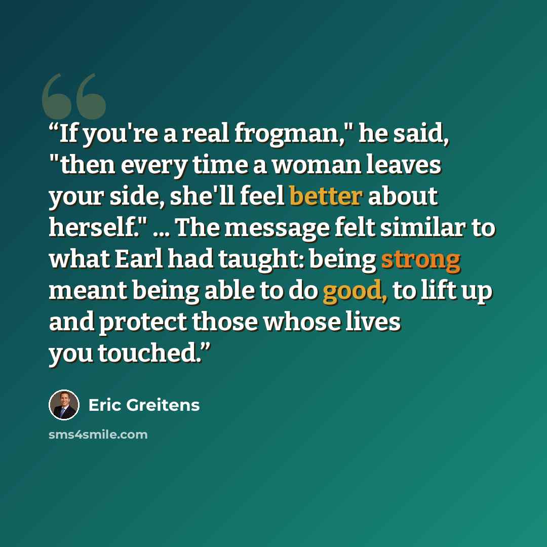 “If you're a real frogman," he said, "then every time a woman leaves your side, she'll feel better about herself." ... The message felt similar to what Earl had taught: being strong meant being able to do good, to lift up and protect those whose lives you touched.” quote by Eric Greitens