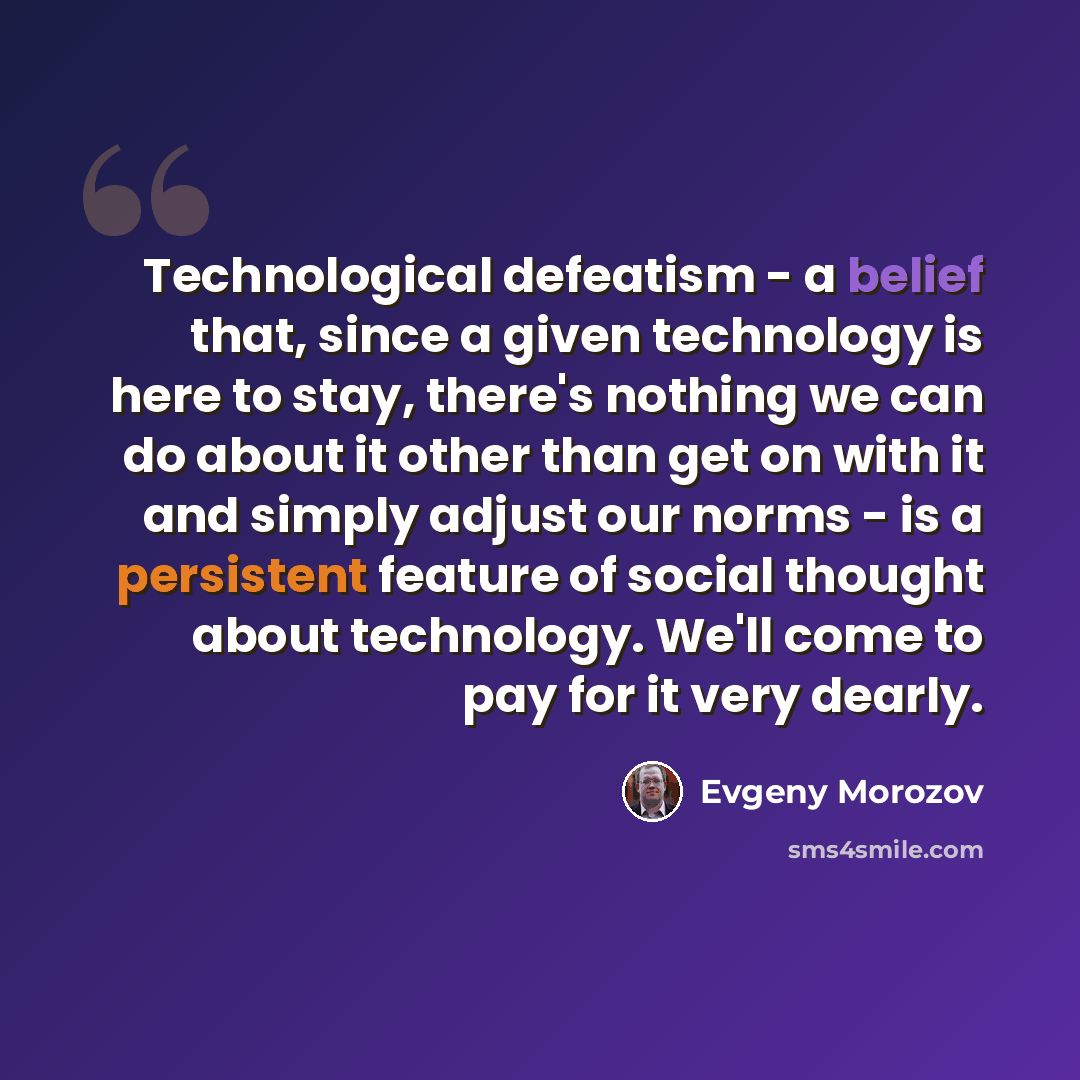 “Technological defeatism - a belief that, since a given technology is here to stay, there's nothing we can do about it other than get on with it and simply adjust our norms - is a persistent feature of social thought about technology. We'll come to pay for it very dearly.” quote by Evgeny Morozov