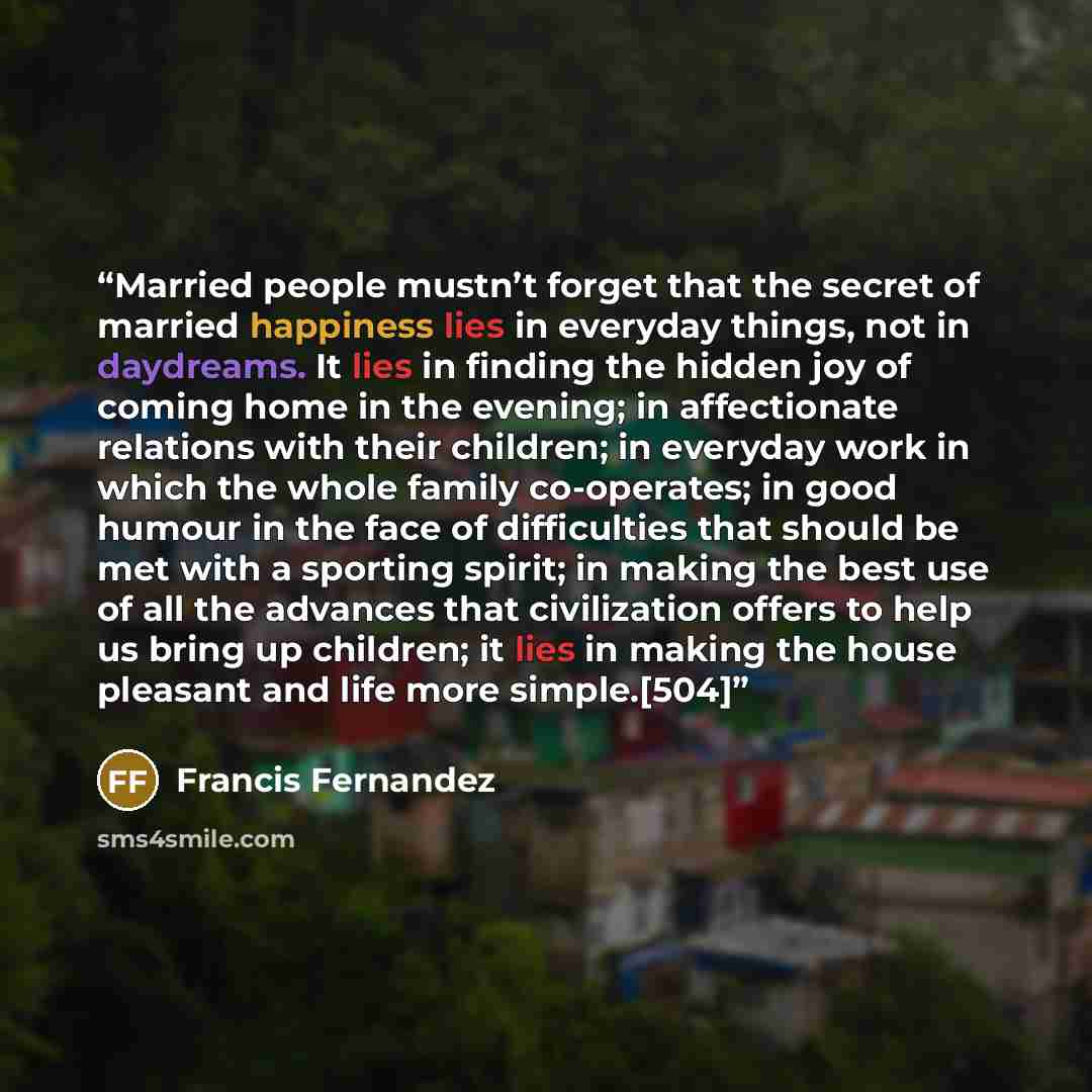 “Married people mustn’t forget that the secret of married happiness lies in everyday things, not in daydreams. It lies in finding the hidden joy of coming home in the evening; in affectionate relations with their children; in everyday work in which the whole family co-operates; in good humour in…” quote by Francis Fernandez