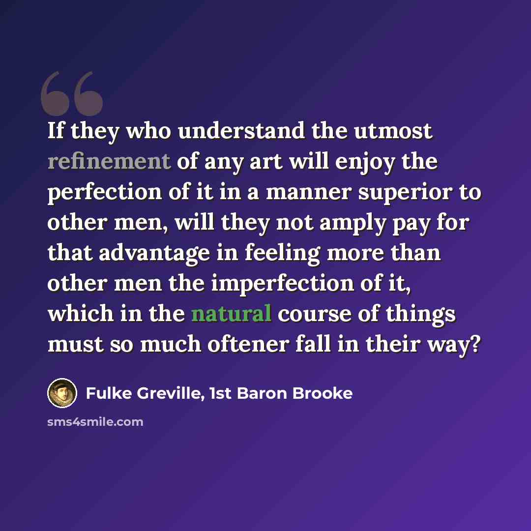 “If they who understand the utmost refinement of any art will enjoy the perfection of it in a manner superior to other men, will they not amply pay for that advantage in feeling more than other men the imperfection of it, which in the natural course of things must so much oftener fall in their way?” quote by Fulke Greville, 1st Baron Brooke