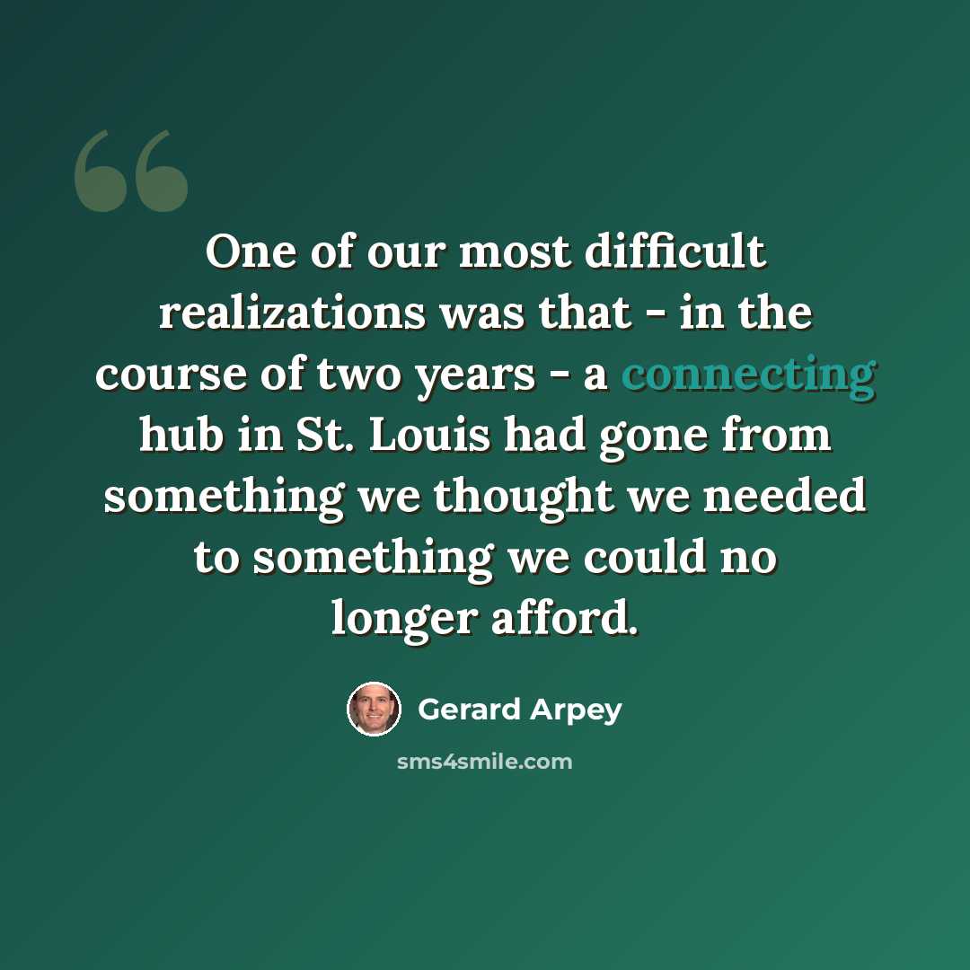 “One of our most difficult realizations was that - in the course of two years - a connecting hub in St. Louis had gone from something we thought we needed to something we could no longer afford.” quote by Gerard Arpey