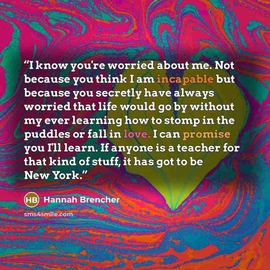 “I know you're worried about me. Not because you think I am incapable but because you secretly have always worried that life would go by without my ever learning how to stomp in the puddles or fall in love. I can promise you I'll learn. If anyone is a teacher for that kind of stuff, it has got to…” quote by Hannah Brencher
