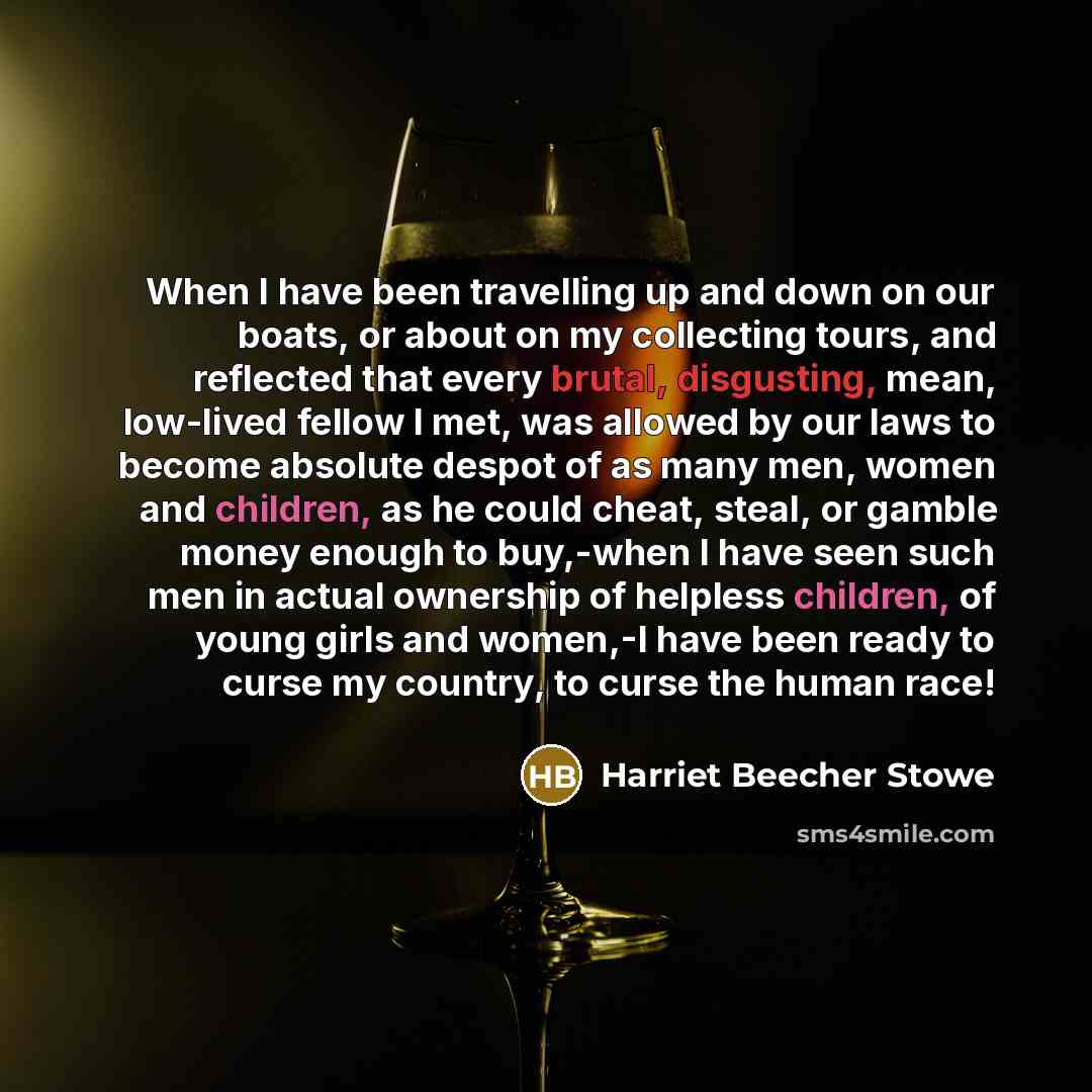 “When I have been travelling up and down on our boats, or about on my collecting tours, and reflected that every brutal, disgusting, mean, low-lived fellow I met, was allowed by our laws to become absolute despot of as many men, women and children, as he could cheat, steal, or gamble money enough…” quote by Harriet Beecher Stowe