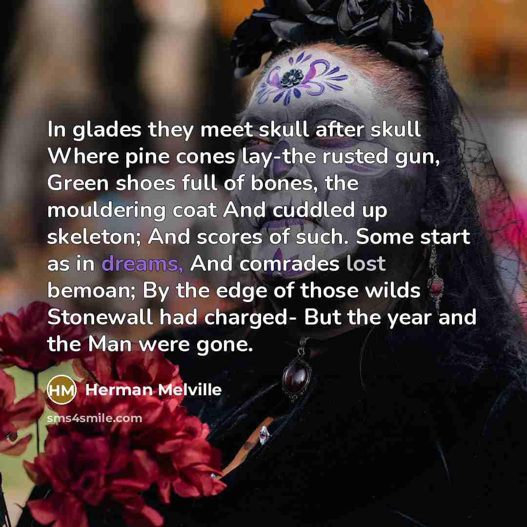 “In glades they meet skull after skull Where pine cones lay-the rusted gun, Green shoes full of bones, the mouldering coat And cuddled up skeleton; And scores of such. Some start as in dreams, And comrades lost bemoan; By the edge of those wilds Stonewall had charged- But the year and the Man were…” quote by Herman Melville