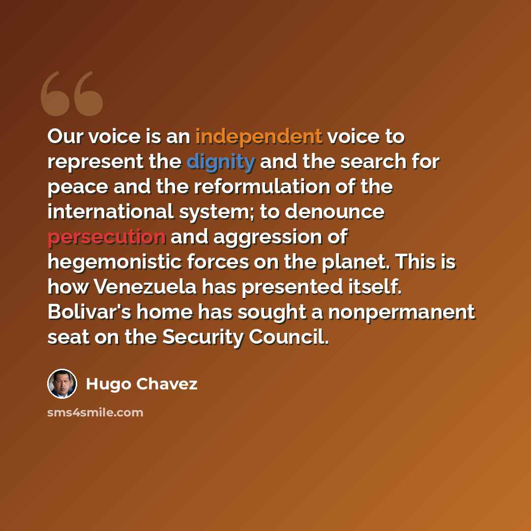 “Our voice is an independent voice to represent the dignity and the search for peace and the reformulation of the international system; to denounce persecution and aggression of hegemonistic forces on the planet. This is how Venezuela has presented itself. Bolivar's home has sought a nonpermanent…” quote by Hugo Chavez