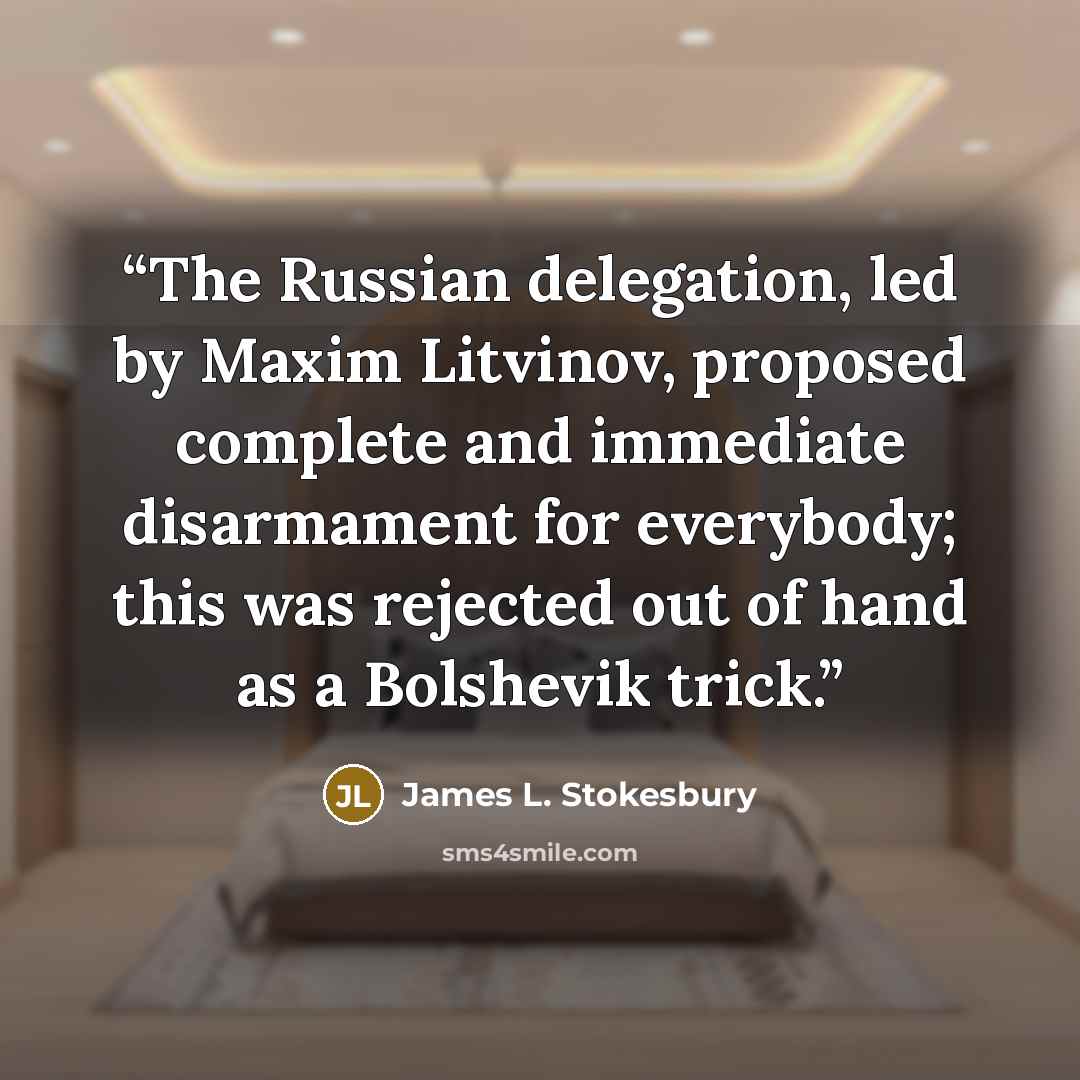 “The Russian delegation, led by Maxim Litvinov, proposed complete and immediate disarmament for everybody; this was rejected out of hand as a Bolshevik trick.” quote by James L. Stokesbury