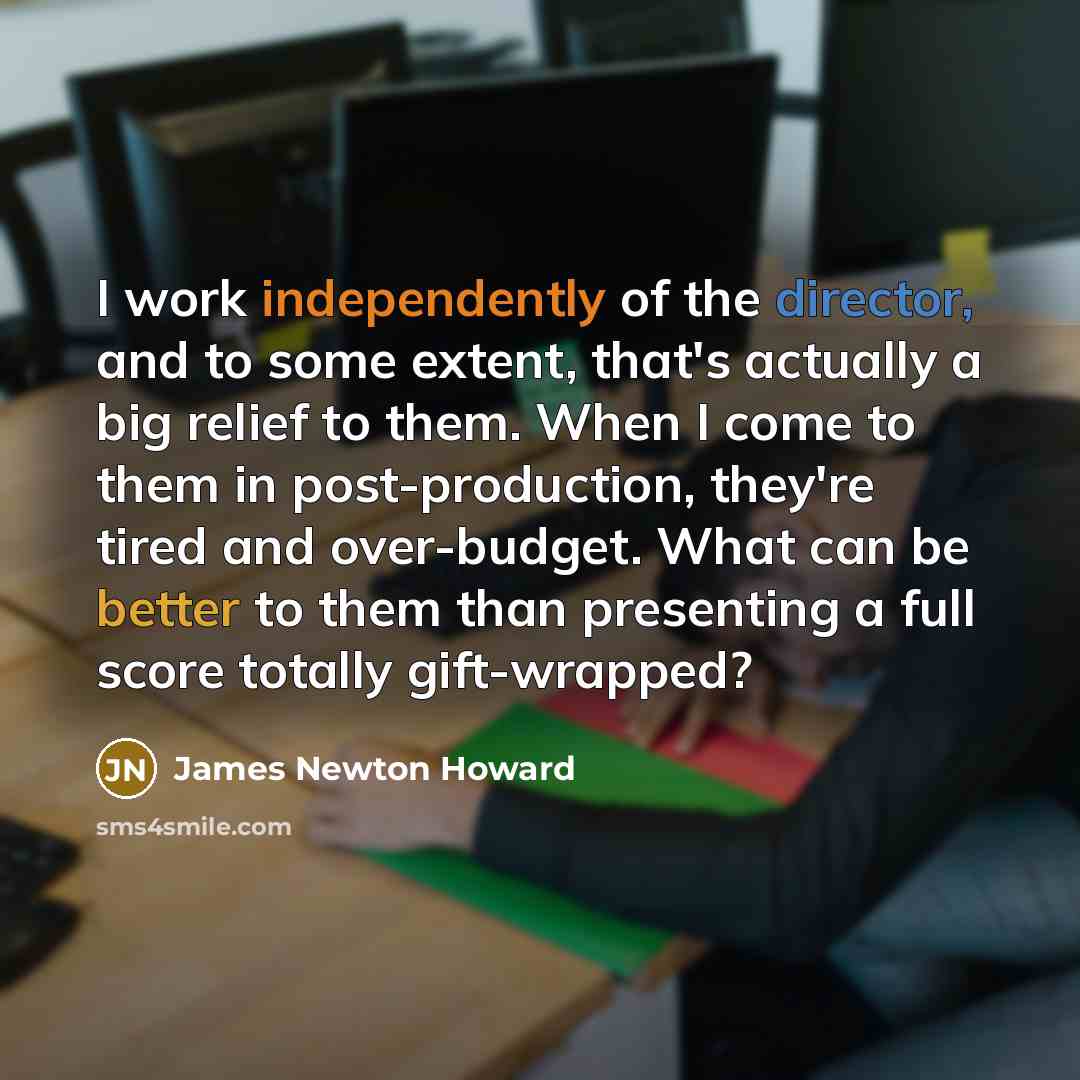 “I work independently of the director, and to some extent, that's actually a big relief to them. When I come to them in post-production, they're tired and over-budget. What can be better to them than presenting a full score totally gift-wrapped?” quote by James Newton Howard