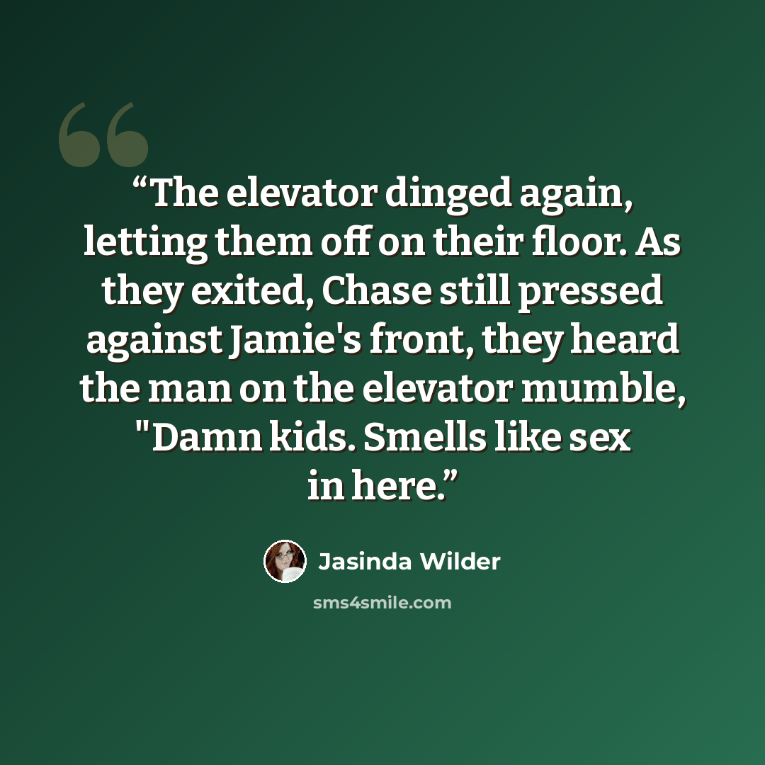 “The elevator dinged again, letting them off on their floor. As they exited, Chase still pressed against Jamie's front, they heard the man on the elevator mumble, "Damn kids. Smells like sex in here.” quote by Jasinda Wilder