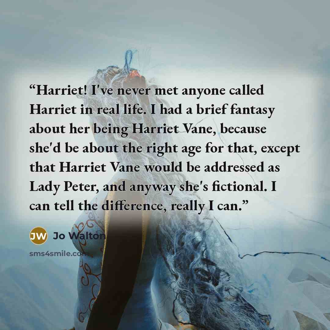 “Harriet! I've never met anyone called Harriet in real life. I had a brief fantasy about her being Harriet Vane, because she'd be about the right age for that, except that Harriet Vane would be addressed as Lady Peter, and anyway she's fictional. I can tell the difference, really I can.” quote by Jo Walton