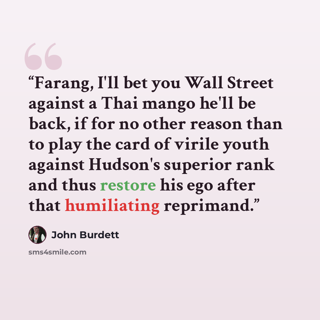 “Farang, I'll bet you Wall Street against a Thai mango he'll be back, if for no other reason than to play the card of virile youth against Hudson's superior rank and thus restore his ego after that humiliating reprimand.” quote by John Burdett
