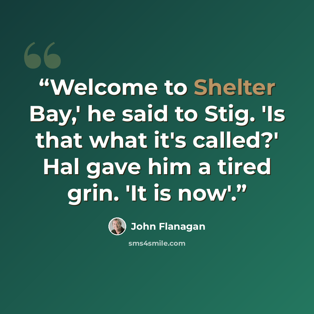 “Welcome to Shelter Bay,' he said to Stig. 'Is that what it's called?' Hal gave him a tired grin. 'It is now'.” quote by John Flanagan