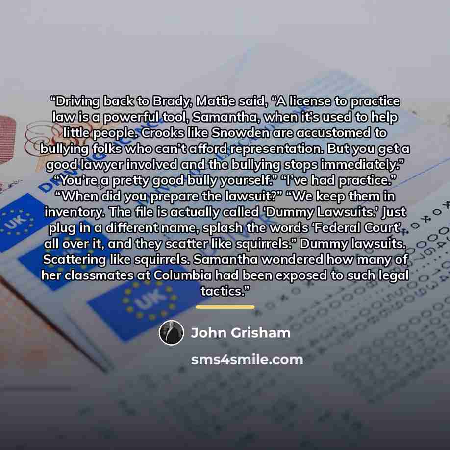 “Driving back to Brady, Mattie said, “A license to practice law is a powerful tool, Samantha, when it’s used to help little people. Crooks like Snowden are accustomed to bullying folks who can’t afford representation. But you get a good lawyer involved and the bullying stops immediately.” “You’re a…” quote by John Grisham