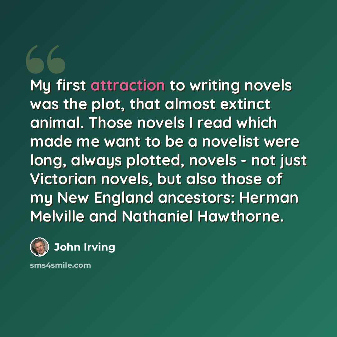 “My first attraction to writing novels was the plot, that almost extinct animal. Those novels I read which made me want to be a novelist were long, always plotted, novels - not just Victorian novels, but also those of my New England ancestors: Herman Melville and Nathaniel Hawthorne.” quote by John Irving