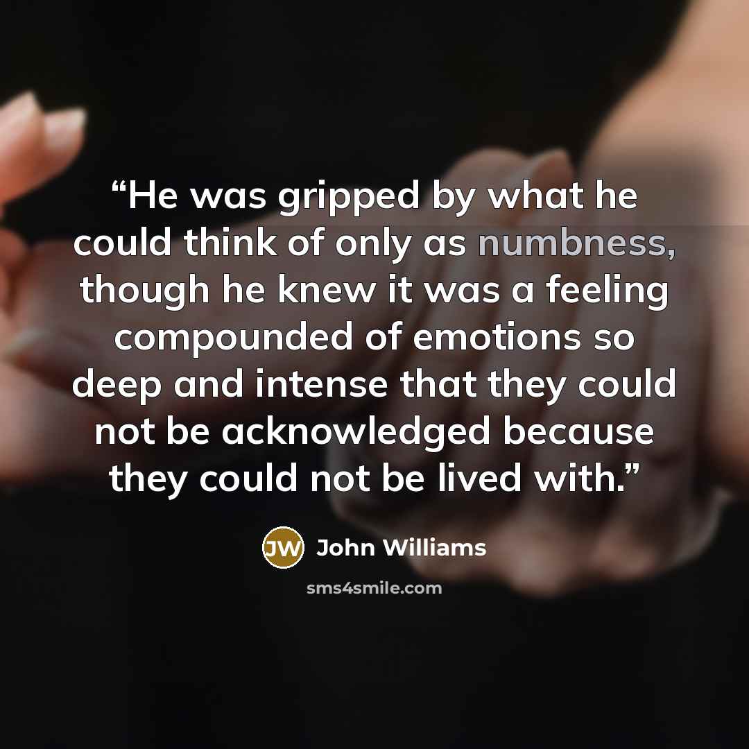 “He was gripped by what he could think of only as numbness, though he knew it was a feeling compounded of emotions so deep and intense that they could not be acknowledged because they could not be lived with.” quote by John Williams
