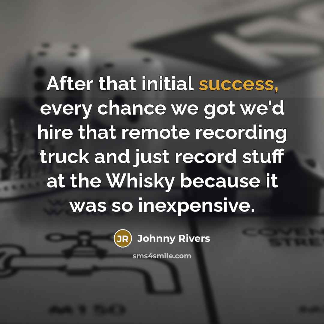 “After that initial success, every chance we got we'd hire that remote recording truck and just record stuff at the Whisky because it was so inexpensive.” quote by Johnny Rivers