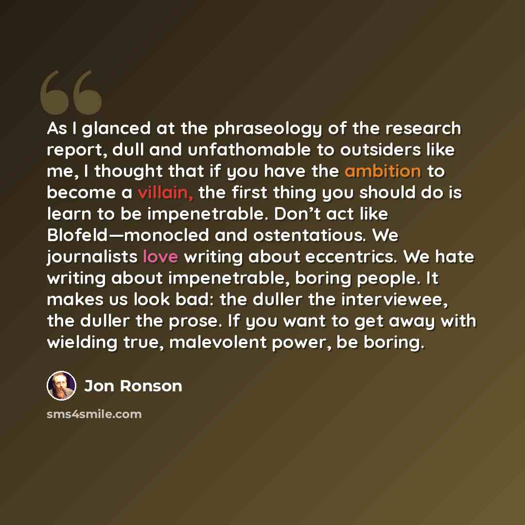 “As I glanced at the phraseology of the research report, dull and unfathomable to outsiders like me, I thought that if you have the ambition to become a villain, the first thing you should do is learn to be impenetrable. Don’t act like Blofeld—monocled and ostentatious. We journalists love writing…” quote by Jon Ronson