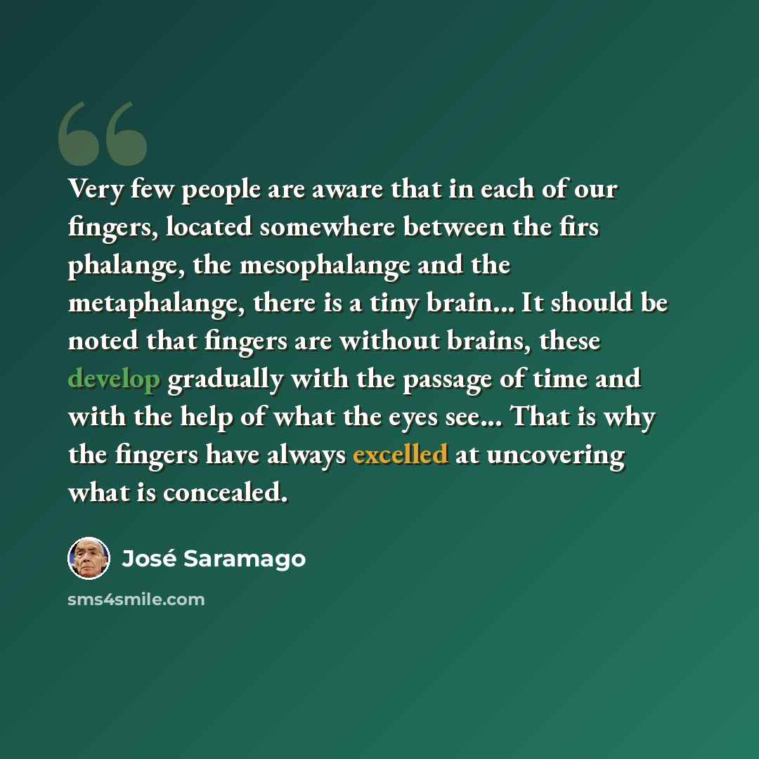 “Very few people are aware that in each of our fingers, located somewhere between the firs phalange, the mesophalange and the metaphalange, there is a tiny brain... It should be noted that fingers are without brains, these develop gradually with the passage of time and with the help of what the…” quote by Jose Saramago