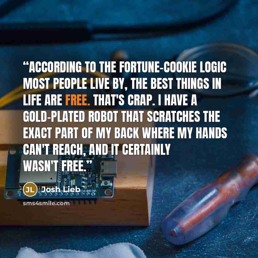 “According to the fortune-cookie logic most people live by, the best things in life are free. That's crap. I have a gold-plated robot that scratches the exact part of my back where my hands can't reach, and it certainly wasn't free.” quote by Josh Lieb