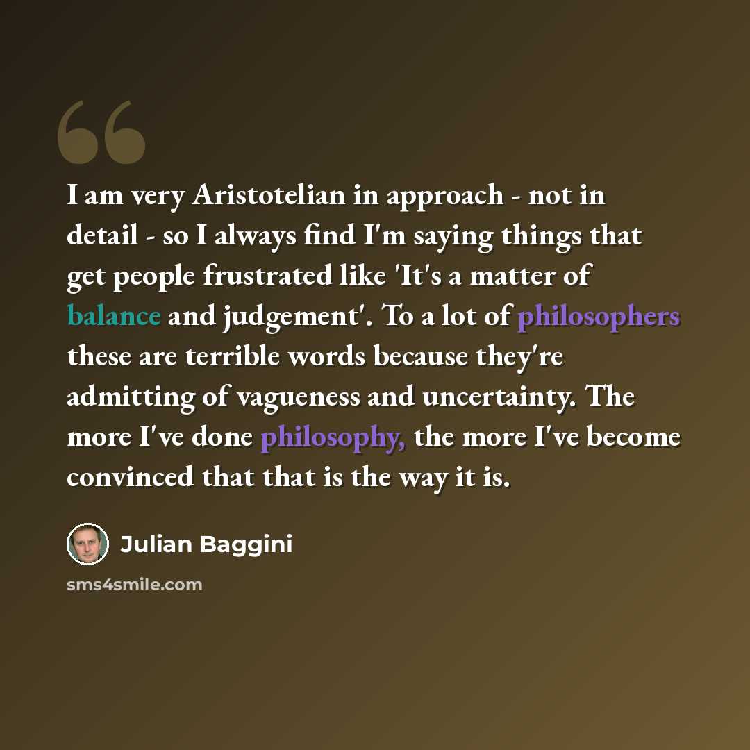 “I am very Aristotelian in approach - not in detail - so I always find I'm saying things that get people frustrated like 'It's a matter of balance and judgement'. To a lot of philosophers these are terrible words because they're admitting of vagueness and uncertainty. The more I've done philosophy…” quote by Julian Baggini