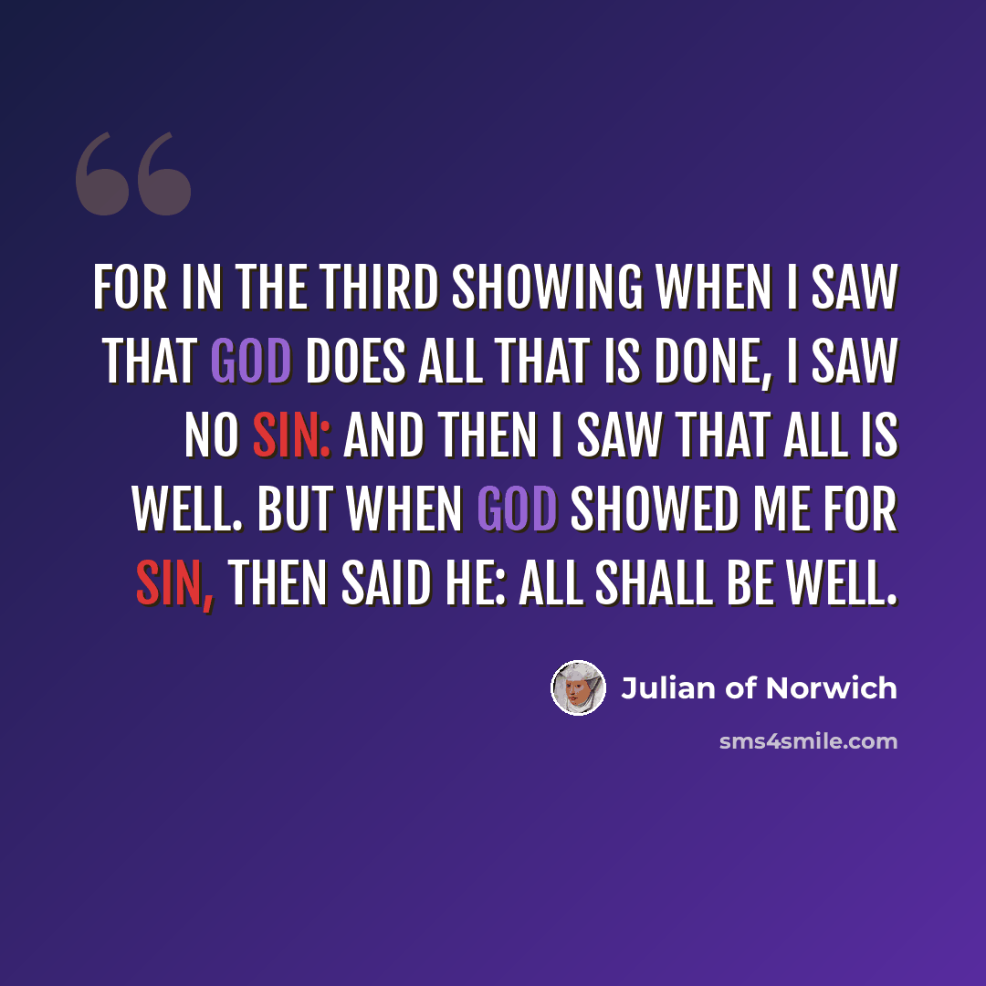 “For in the Third Showing when I saw that God does all that is done, I saw no sin: and then I saw that all is well. But when God showed me for sin, then said He: All SHALL be well.” quote by Julian of Norwich