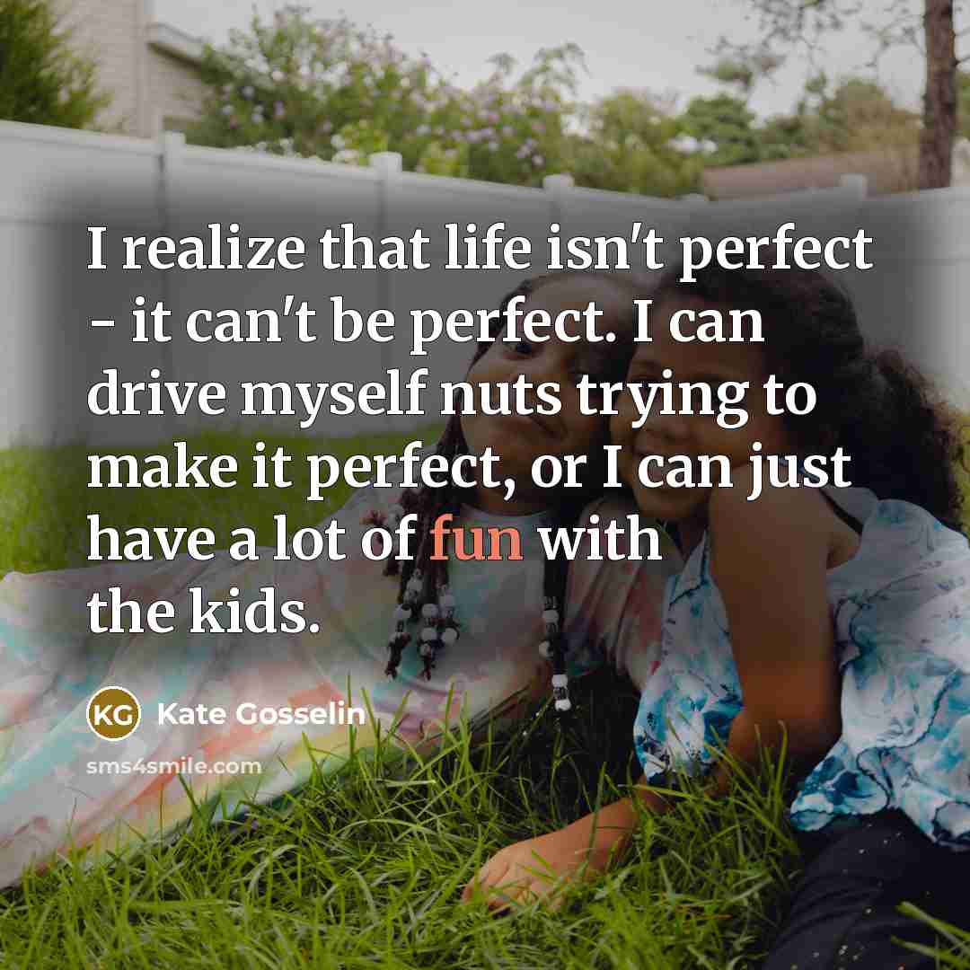 “I realize that life isn't perfect - it can't be perfect. I can drive myself nuts trying to make it perfect, or I can just have a lot of fun with the kids.” quote by Kate Gosselin