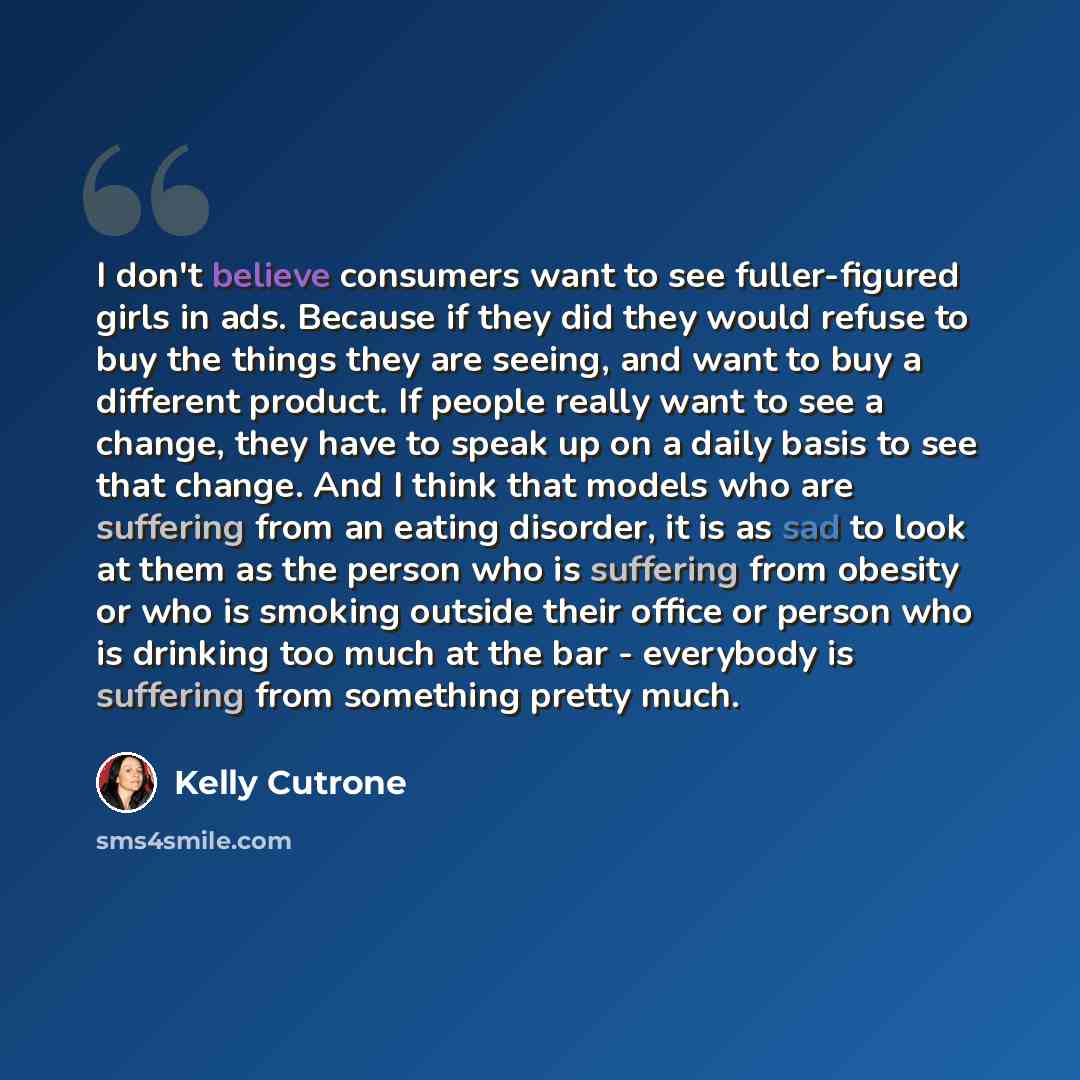 “I don't believe consumers want to see fuller-figured girls in ads. Because if they did they would refuse to buy the things they are seeing, and want to buy a different product. If people really want to see a change, they have to speak up on a daily basis to see that change. And I think that models…” quote by Kelly Cutrone
