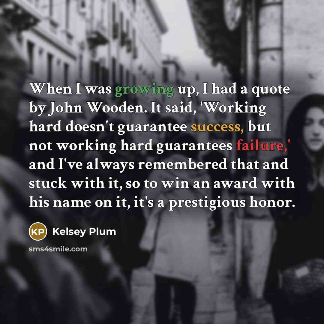 “When I was growing up, I had a quote by John Wooden. It said, 'Working hard doesn't guarantee success, but not working hard guarantees failure,' and I've always remembered that and stuck with it, so to win an award with his name on it, it's a prestigious honor.” quote by Kelsey Plum
