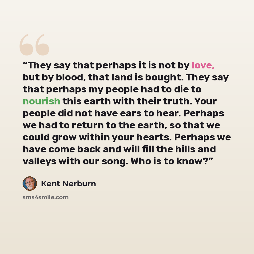 “They say that perhaps it is not by love, but by blood, that land is bought. They say that perhaps my people had to die to nourish this earth with their truth. Your people did not have ears to hear. Perhaps we had to return to the earth, so that we could grow within your hearts. Perhaps we have…” quote by Kent Nerburn