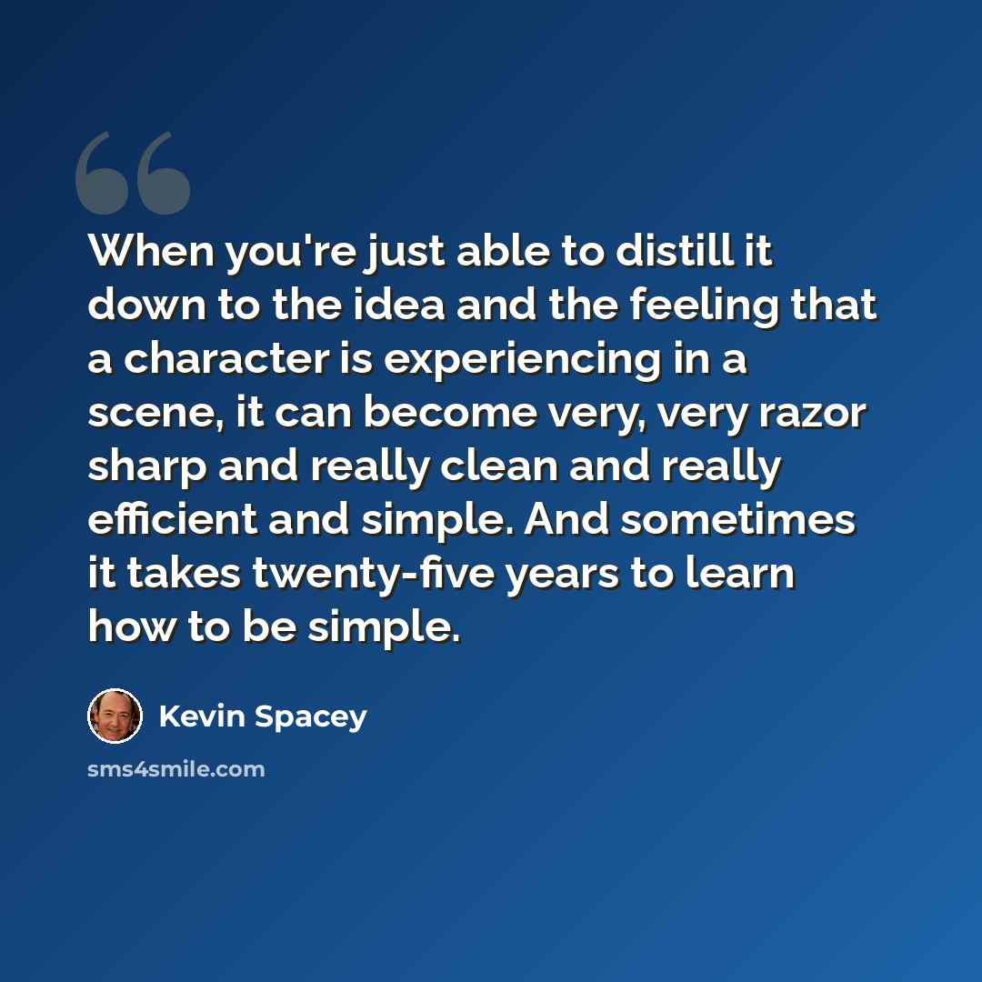 “When you're just able to distill it down to the idea and the feeling that a character is experiencing in a scene, it can become very, very razor sharp and really clean and really efficient and simple. And sometimes it takes twenty-five years to learn how to be simple.” quote by Kevin Spacey