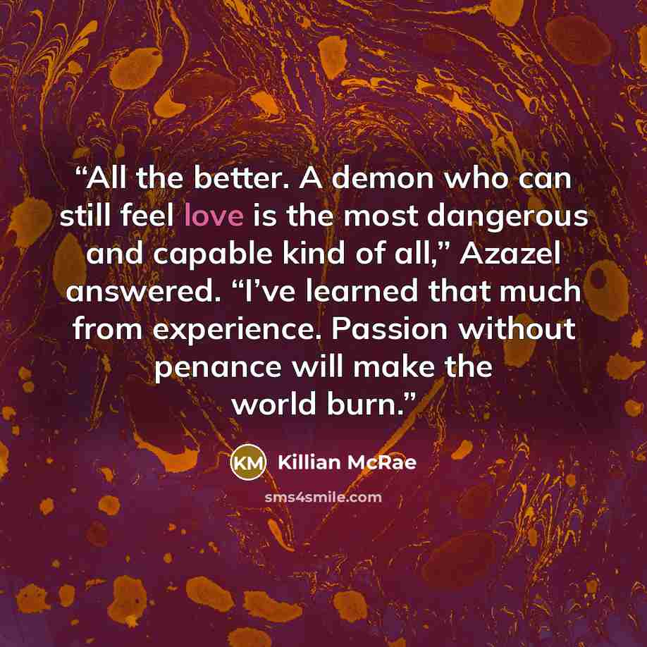 “All the better. A demon who can still feel love is the most dangerous and capable kind of all,” Azazel answered. “I’ve learned that much from experience. Passion without penance will make the world burn.” quote by Killian McRae