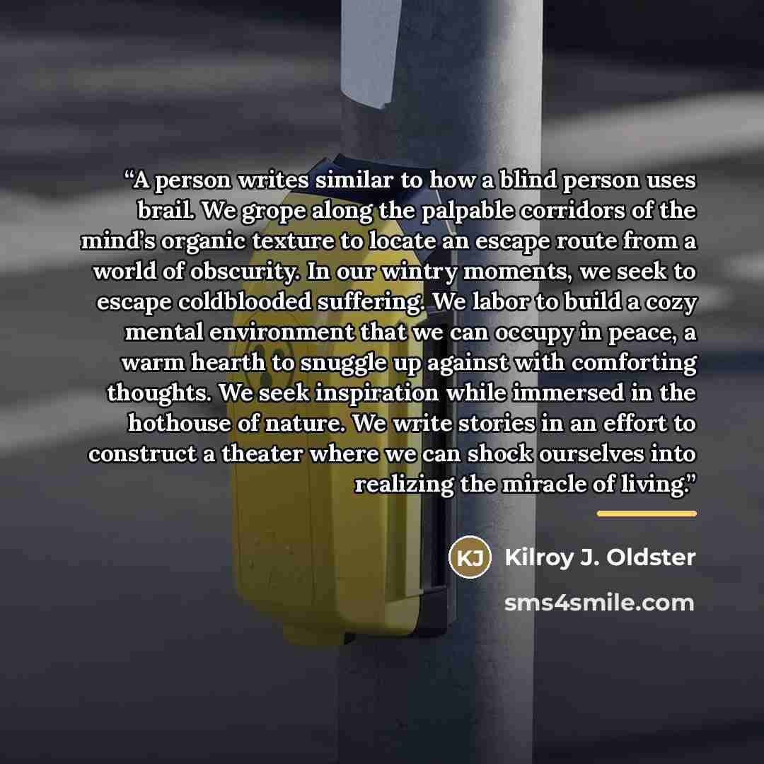 “A person writes similar to how a blind person uses brail. We grope along the palpable corridors of the mind’s organic texture to locate an escape route from a world of obscurity. In our wintry moments, we seek to escape coldblooded suffering. We labor to build a cozy mental environment that we can…” quote by Kilroy J. Oldster