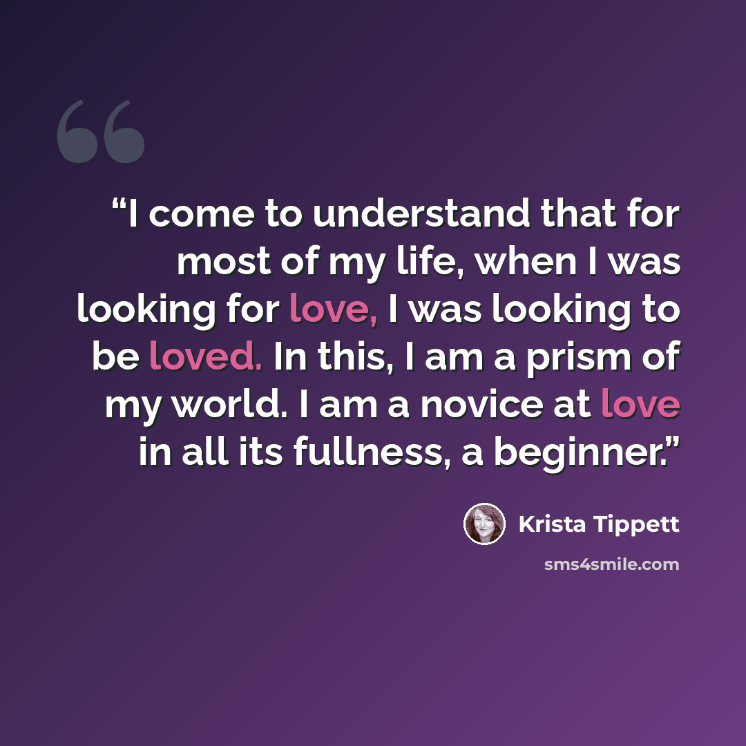 “I come to understand that for most of my life, when I was looking for love, I was looking to be loved. In this, I am a prism of my world. I am a novice at love in all its fullness, a beginner.” quote by Krista Tippett