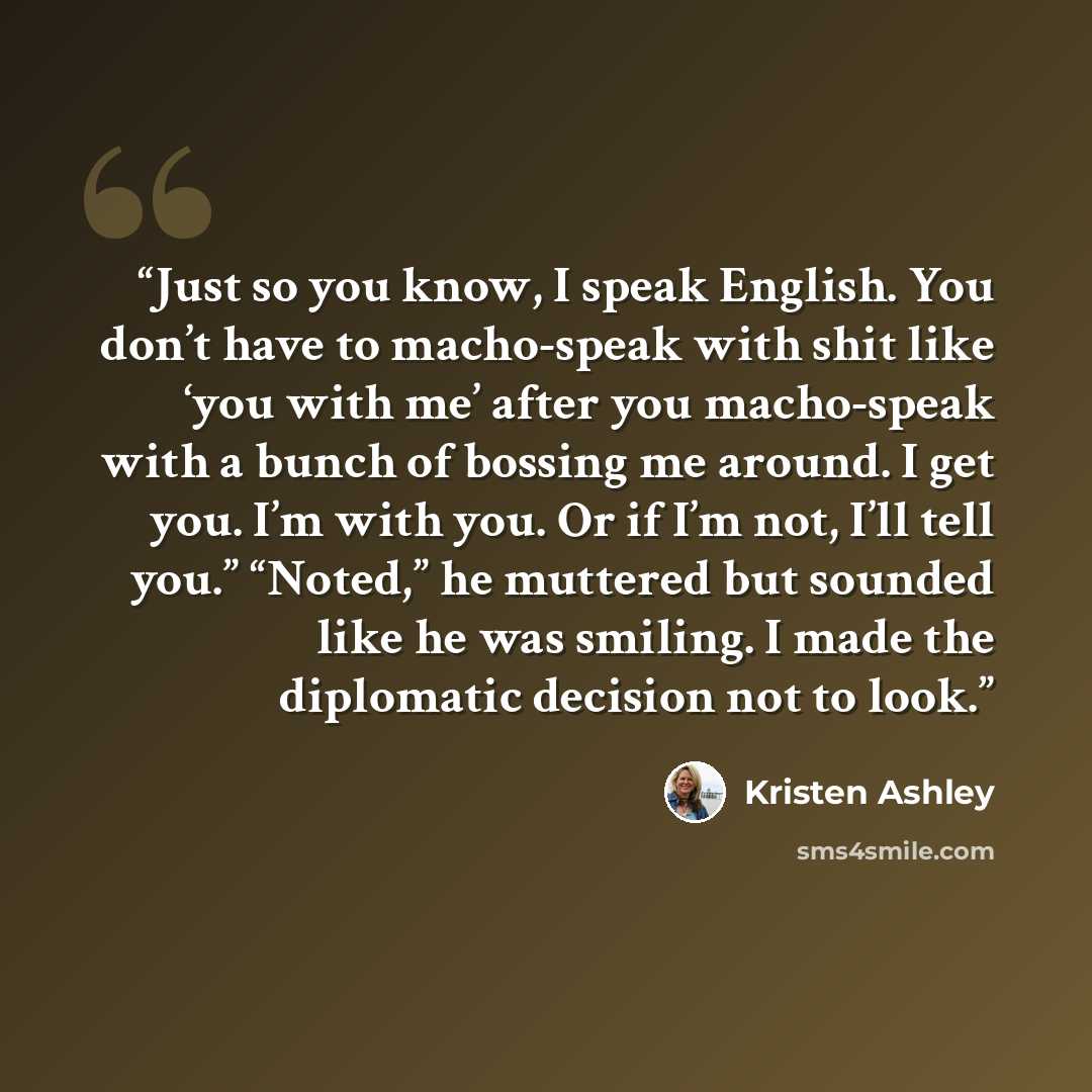 “Just so you know, I speak English. You don’t have to macho-speak with shit like ‘you with me’ after you macho-speak with a bunch of bossing me around. I get you. I’m with you. Or if I’m not, I’ll tell you.” “Noted,” he muttered but sounded like he was smiling. I made the diplomatic decision not to…” quote by Kristen Ashley