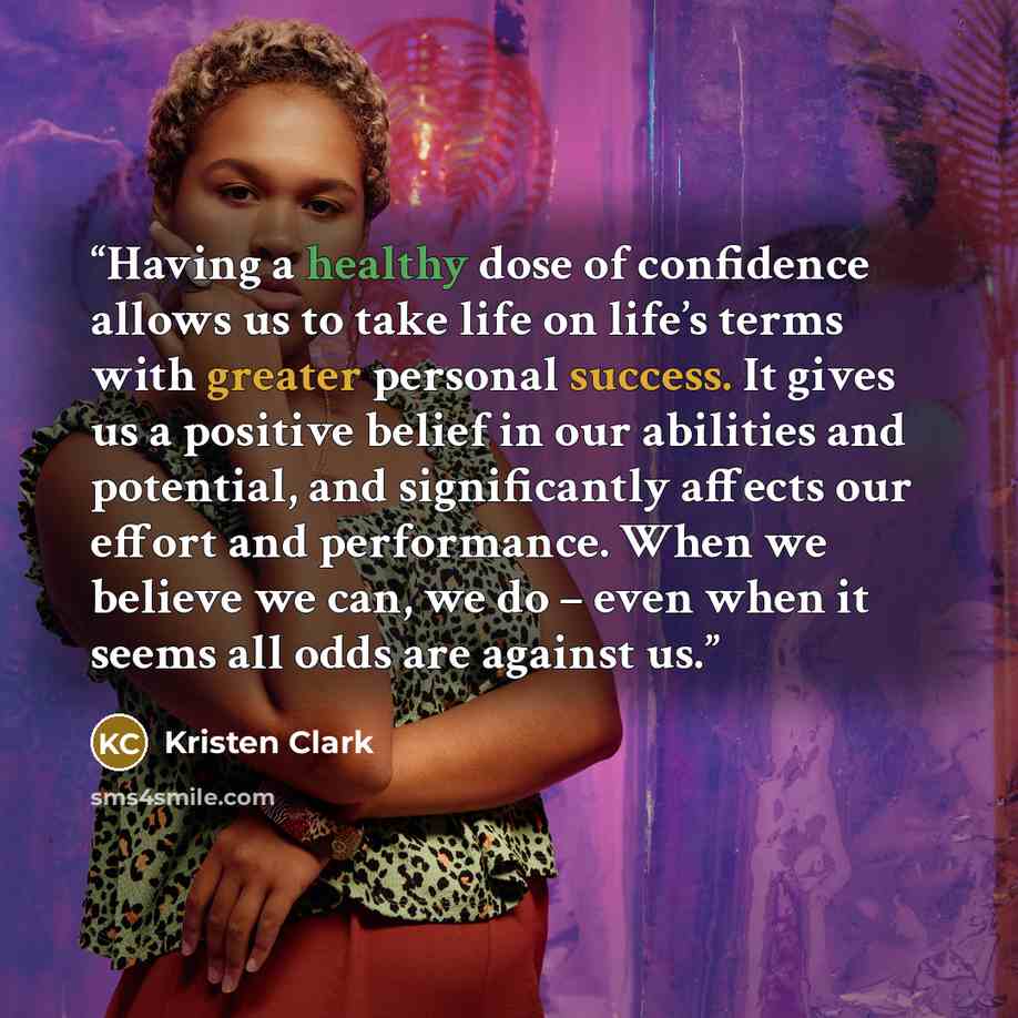 “Having a healthy dose of confidence allows us to take life on life’s terms with greater personal success. It gives us a positive belief in our abilities and potential, and significantly affects our effort and performance. When we believe we can, we do – even when it seems all odds are against us.” quote by Kristen Clark