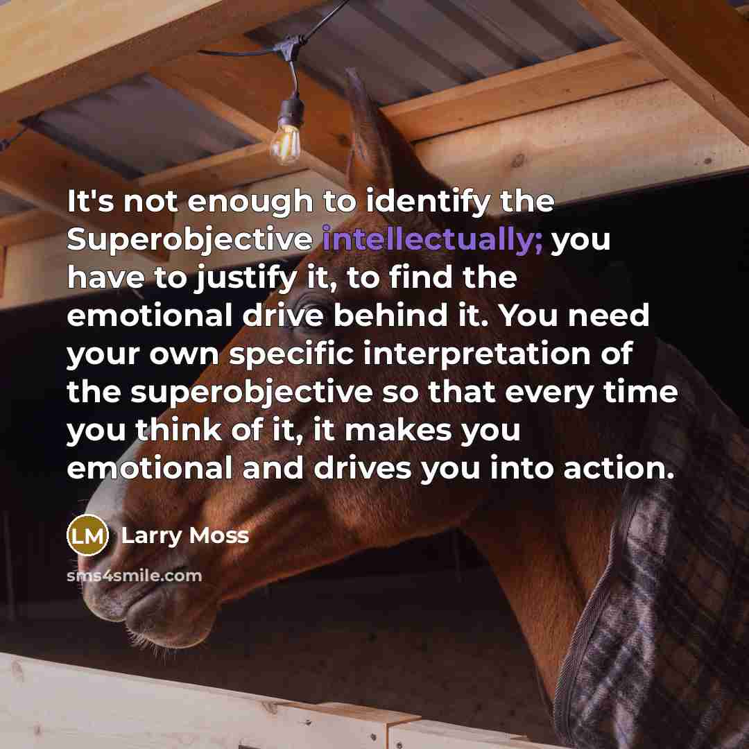 “It's not enough to identify the Superobjective intellectually; you have to justify it, to find the emotional drive behind it. You need your own specific interpretation of the superobjective so that every time you think of it, it makes you emotional and drives you into action.” quote by Larry Moss