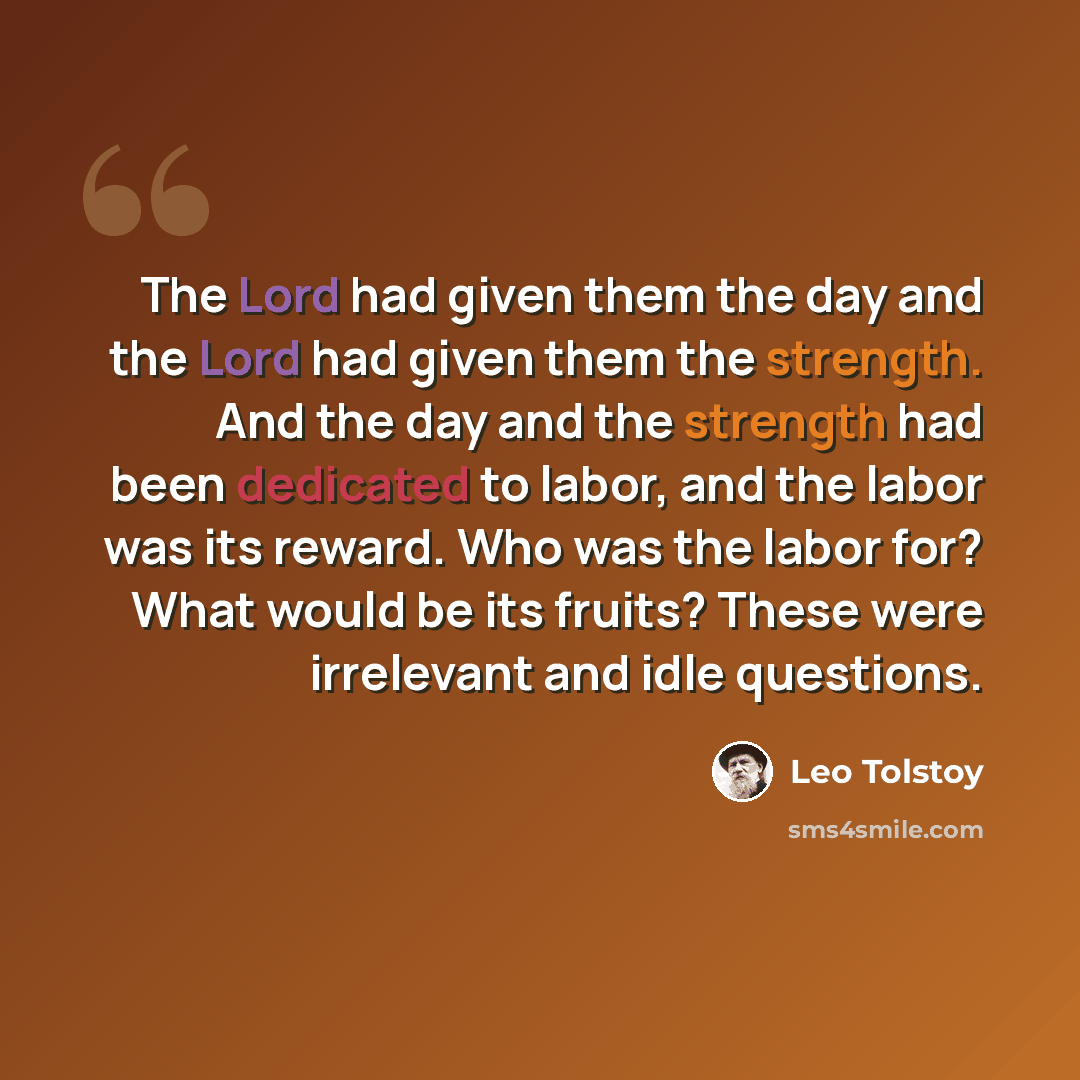 “The Lord had given them the day and the Lord had given them the strength. And the day and the strength had been dedicated to labor, and the labor was its reward. Who was the labor for? What would be its fruits? These were irrelevant and idle questions.” quote by Leo Tolstoy