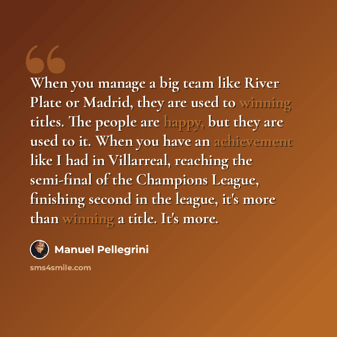“When you manage a big team like River Plate or Madrid, they are used to winning titles. The people are happy, but they are used to it. When you have an achievement like I had in Villarreal, reaching the semi-final of the Champions League, finishing second in the league, it's more than winning a…” quote by Manuel Pellegrini