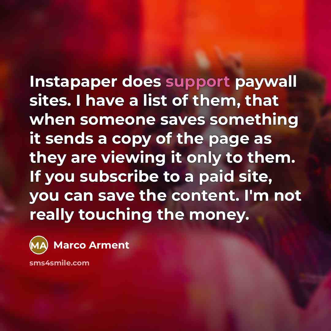 “Instapaper does support paywall sites. I have a list of them, that when someone saves something it sends a copy of the page as they are viewing it only to them. If you subscribe to a paid site, you can save the content. I'm not really touching the money.” quote by Marco Arment
