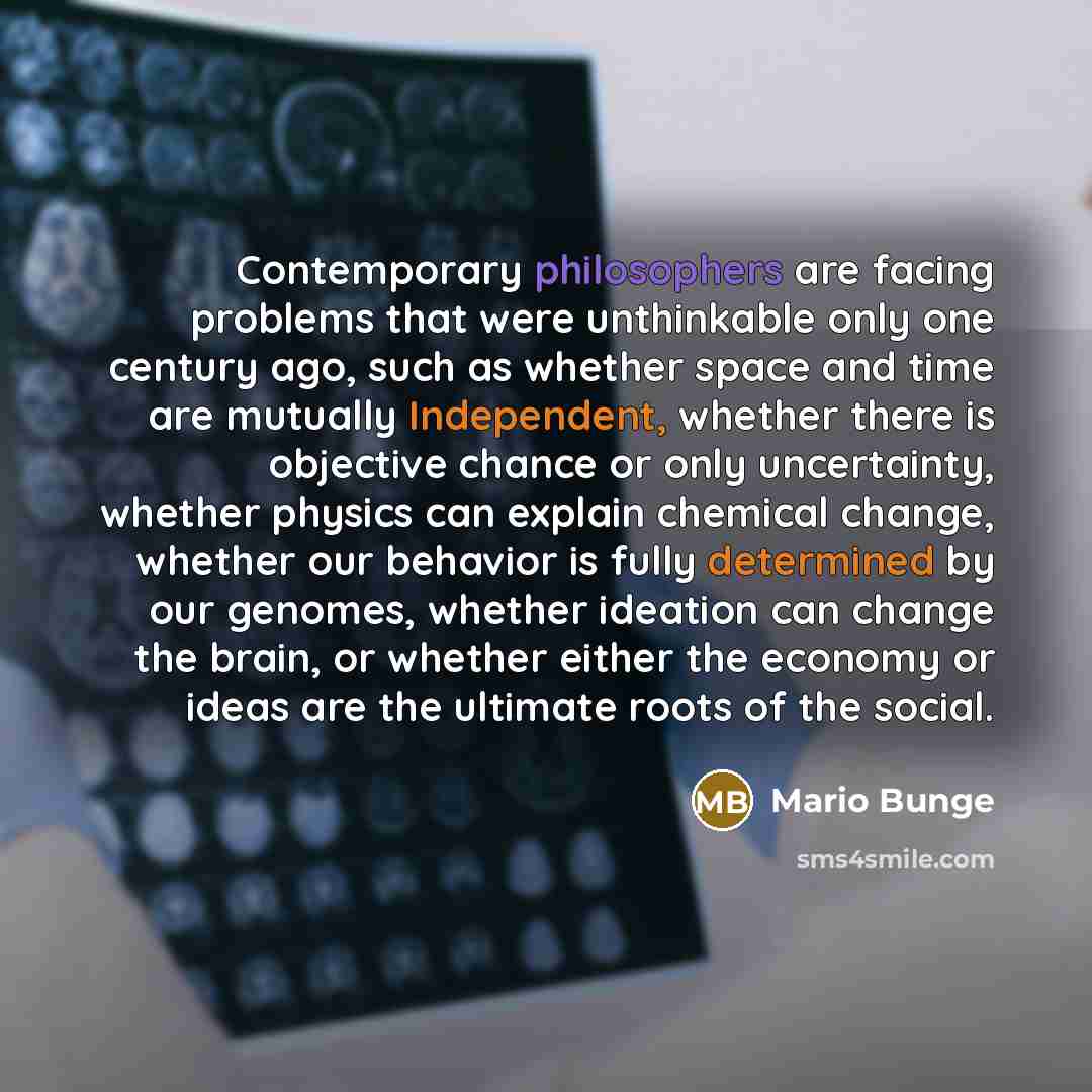 “Contemporary philosophers are facing problems that were unthinkable only one century ago, such as whether space and time are mutually Independent, whether there is objective chance or only uncertainty, whether physics can explain chemical change, whether our behavior is fully determined by our…” quote by Mario Bunge