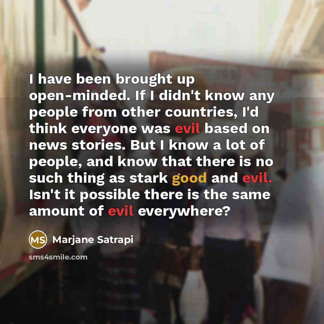 “I have been brought up open-minded. If I didn't know any people from other countries, I'd think everyone was evil based on news stories. But I know a lot of people, and know that there is no such thing as stark good and evil. Isn't it possible there is the same amount of evil everywhere?” quote by Marjane Satrapi