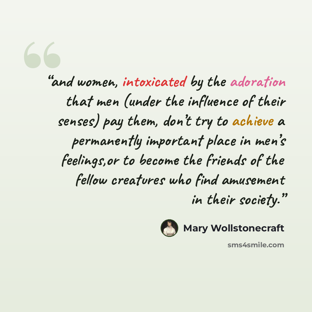 “and women, intoxicated by the adoration that men (under the influence of their senses) pay them, don’t try to achieve a permanently important place in men’s feelings,or to become the friends of the fellow creatures who find amusement in their society.” quote by Mary Wollstonecraft
