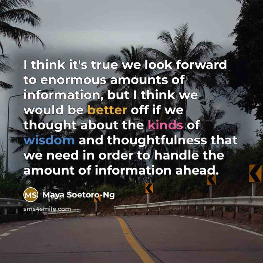 “I think it's true we look forward to enormous amounts of information, but I think we would be better off if we thought about the kinds of wisdom and thoughtfulness that we need in order to handle the amount of information ahead.” quote by Maya Soetoro-Ng