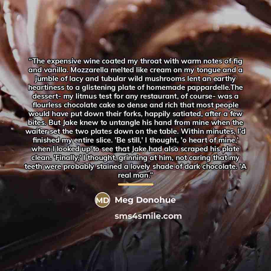 “The expensive wine coated my throat with warm notes of fig and vanilla. Mozzarella melted like cream on my tongue and a jumble of lacy and tubular wild mushrooms lent an earthy heartiness to a glistening plate of homemade pappardelle.The dessert- my litmus test for any restaurant, of course- was a…” quote by Meg Donohue