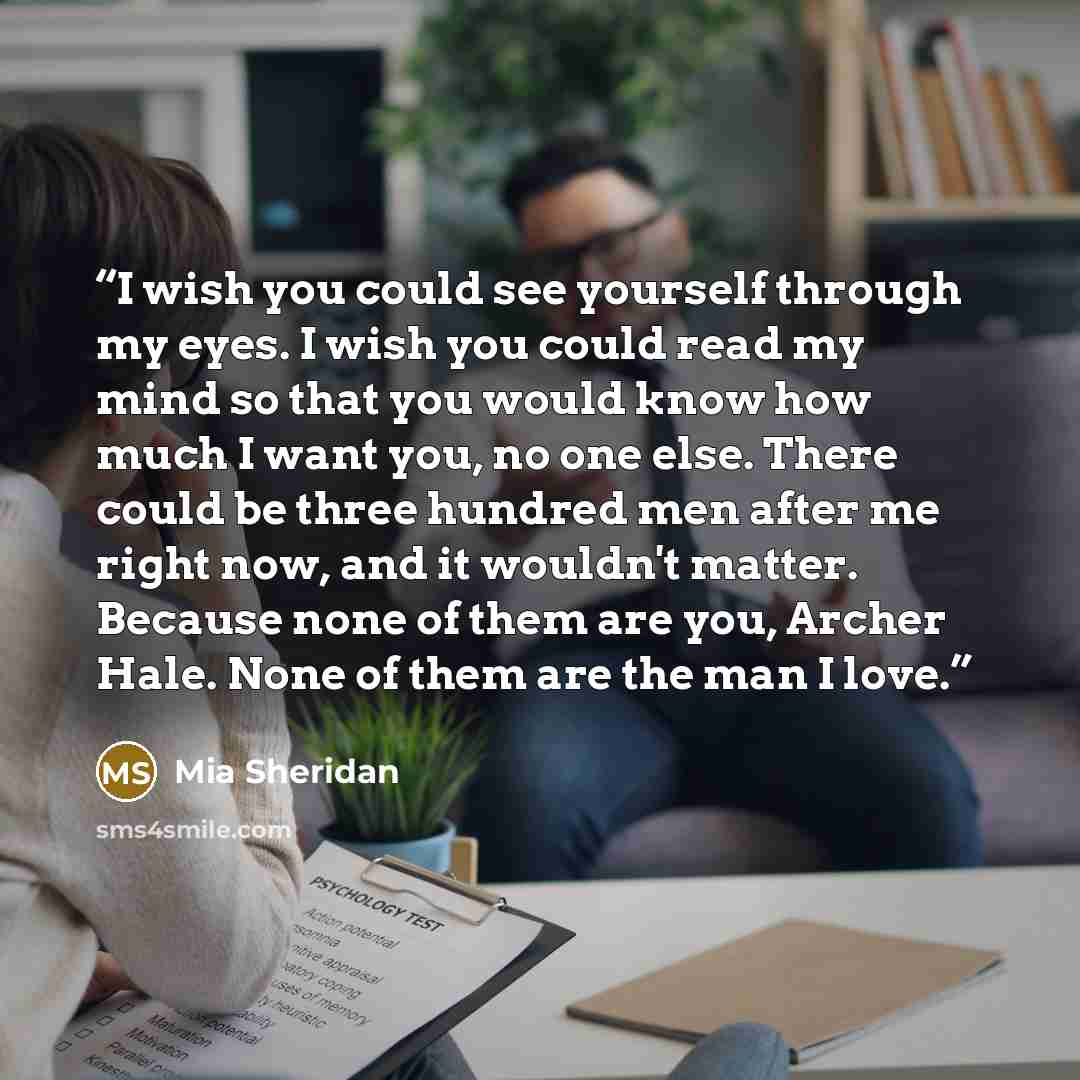“I wish you could see yourself through my eyes. I wish you could read my mind so that you would know how much I want you, no one else. There could be three hundred men after me right now, and it wouldn't matter. Because none of them are you, Archer Hale. None of them are the man I love.” quote by Mia Sheridan