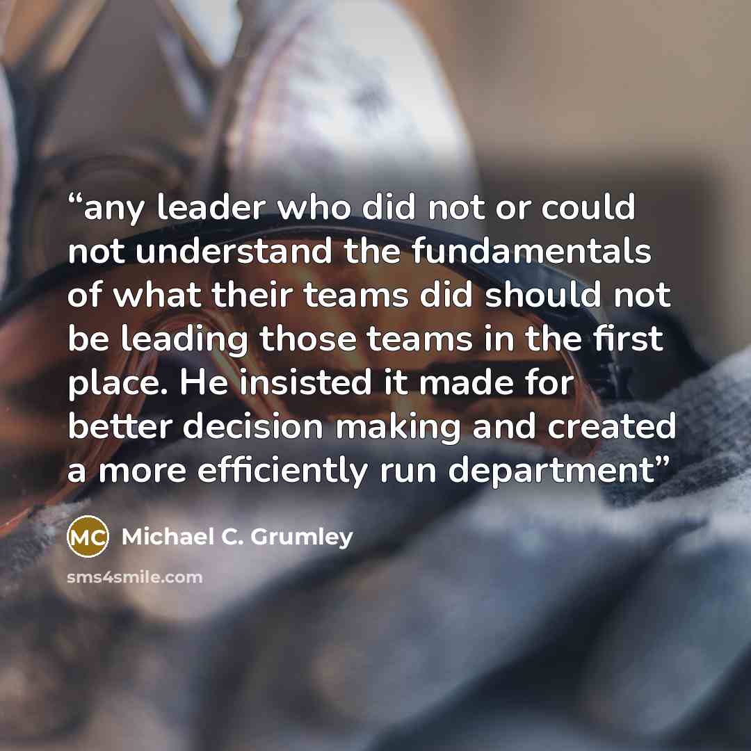 “any leader who did not or could not understand the fundamentals of what their teams did should not be leading those teams in the first place. He insisted it made for better decision making and created a more efficiently run department” quote by Michael C. Grumley